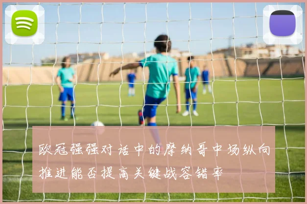 欧冠强强对话中的摩纳哥中场纵向推进能否提高关键战容错率