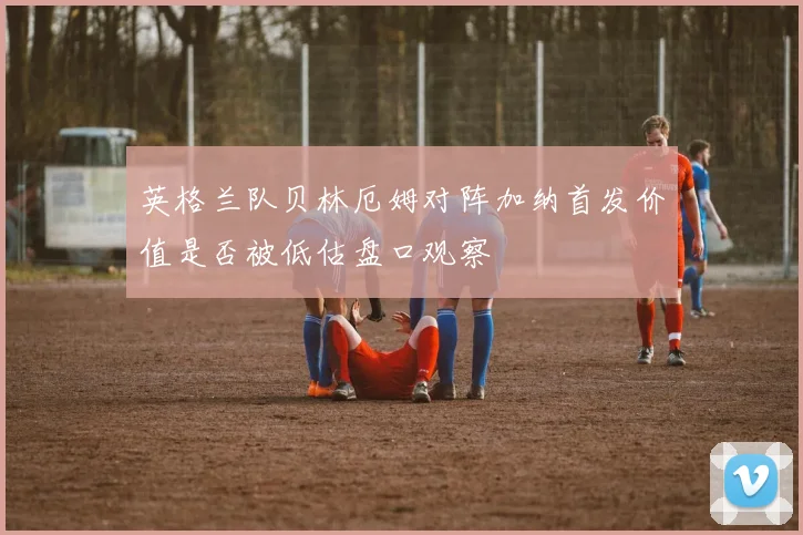 英格兰队贝林厄姆对阵加纳首发价值是否被低估盘口观察