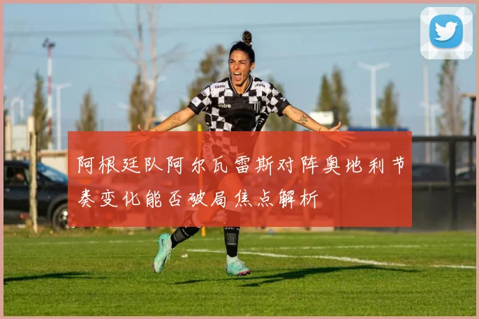 阿根廷队阿尔瓦雷斯对阵奥地利节奏变化能否破局焦点解析