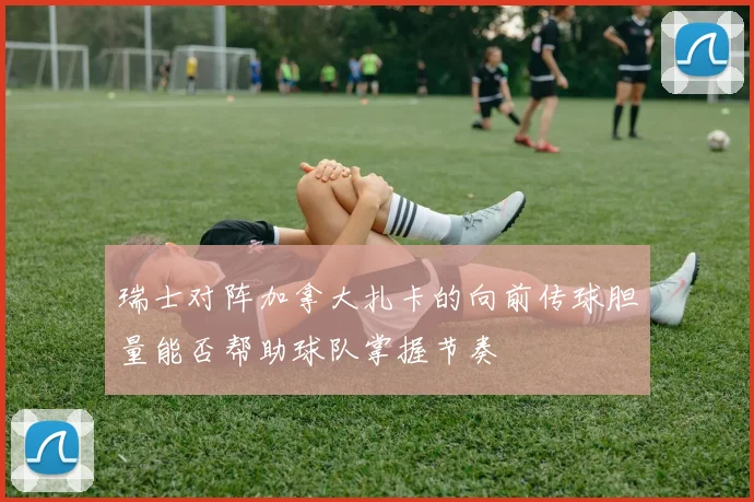 瑞士对阵加拿大扎卡的向前传球胆量能否帮助球队掌握节奏