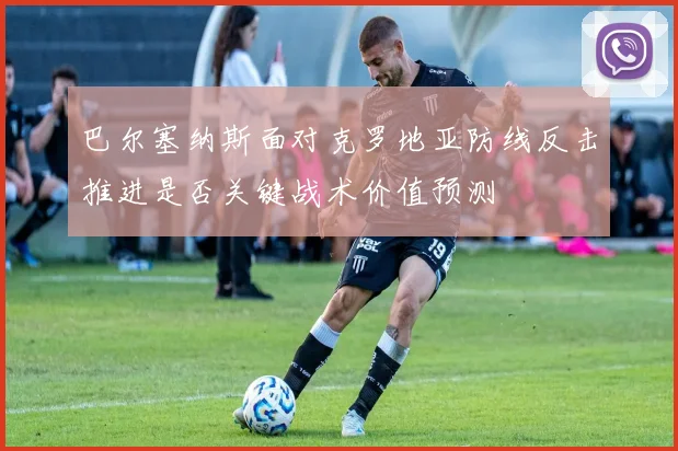 巴尔塞纳斯面对克罗地亚防线反击推进是否关键战术价值预测
