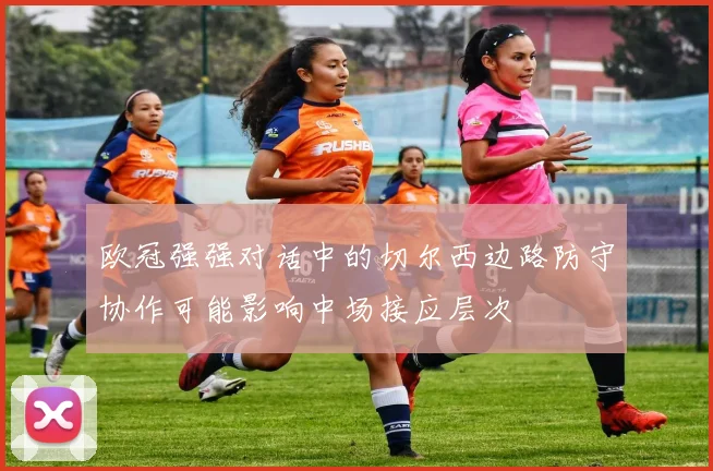 欧冠强强对话中的切尔西边路防守协作可能影响中场接应层次