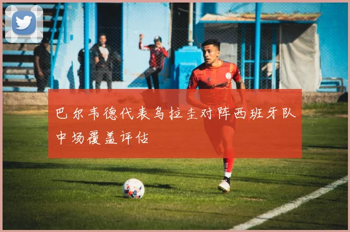 巴尔韦德代表乌拉圭对阵西班牙队中场覆盖评估