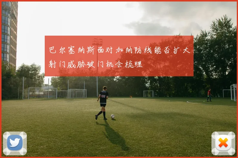 巴尔塞纳斯面对加纳防线能否扩大射门威胁破门机会梳理