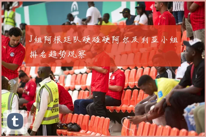 J组阿根廷队硬碰硬阿尔及利亚小组排名趋势观察