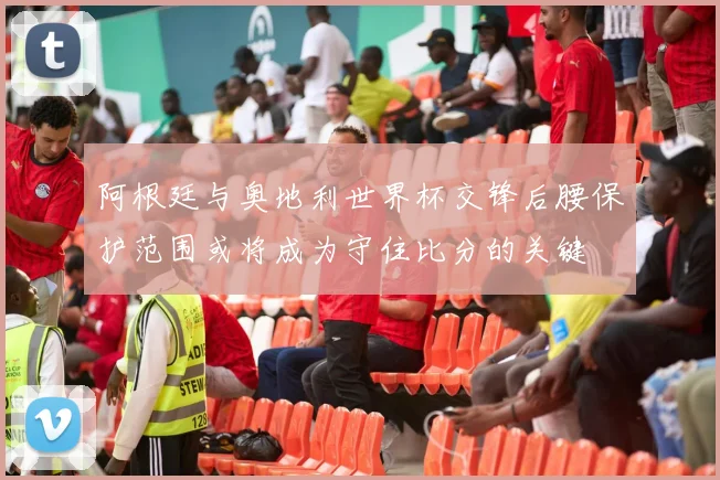 阿根廷与奥地利世界杯交锋后腰保护范围或将成为守住比分的关键