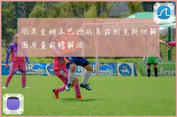 刚果金姆本巴迎战乌兹别克斯坦解围质量前瞻解读