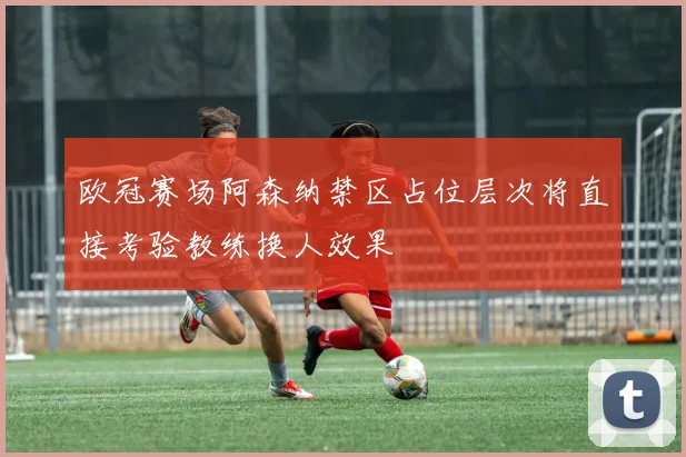 欧冠赛场阿森纳禁区占位层次将直接考验教练换人效果