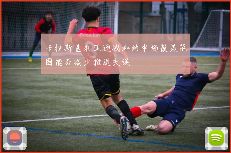 卡拉斯基利亚迎战加纳中场覆盖范围能否减少推进失误