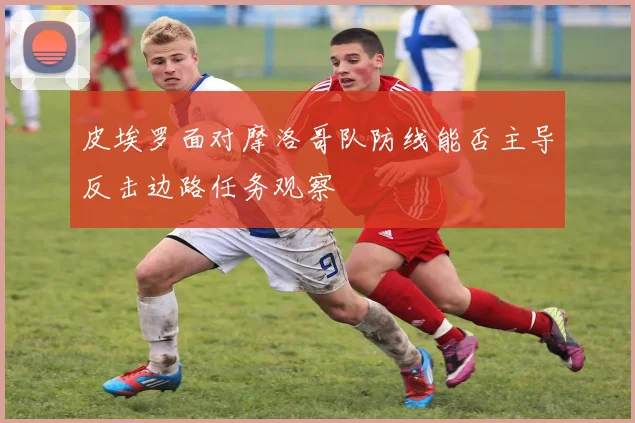 皮埃罗面对摩洛哥队防线能否主导反击边路任务观察