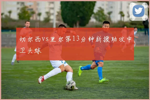切尔西vs里尔第13分钟新援助攻中卫头球