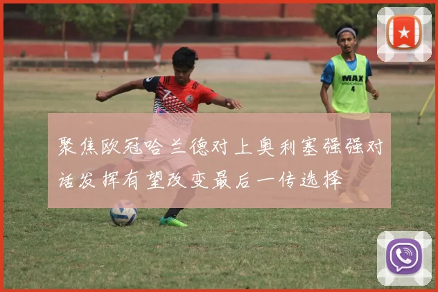 聚焦欧冠哈兰德对上奥利塞强强对话发挥有望改变最后一传选择