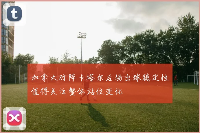 加拿大对阵卡塔尔后场出球稳定性值得关注整体站位变化