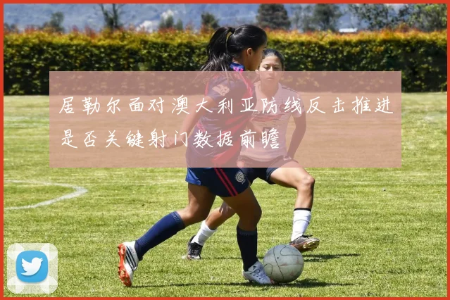 居勒尔面对澳大利亚防线反击推进是否关键射门数据前瞻