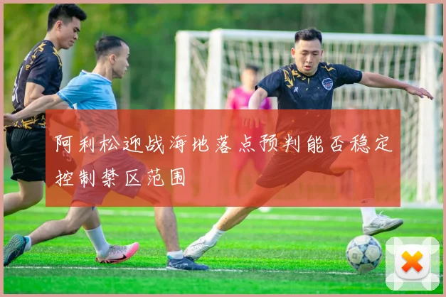 阿利松迎战海地落点预判能否稳定控制禁区范围