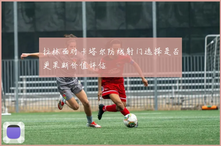 拉林面对卡塔尔防线射门选择是否更果断价值评估