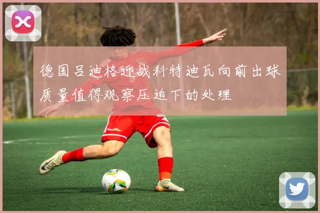 德国吕迪格迎战科特迪瓦向前出球质量值得观察压迫下的处理