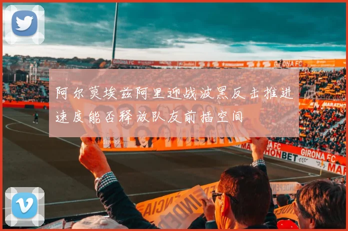 阿尔莫埃兹阿里迎战波黑反击推进速度能否释放队友前插空间