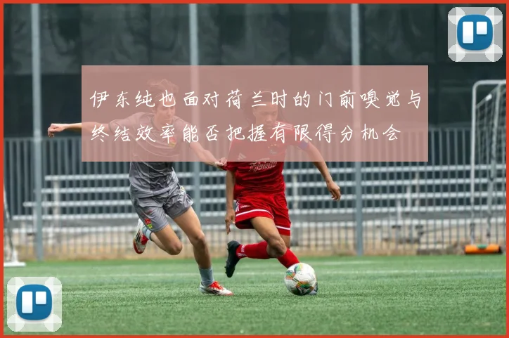伊东纯也面对荷兰时的门前嗅觉与终结效率能否把握有限得分机会