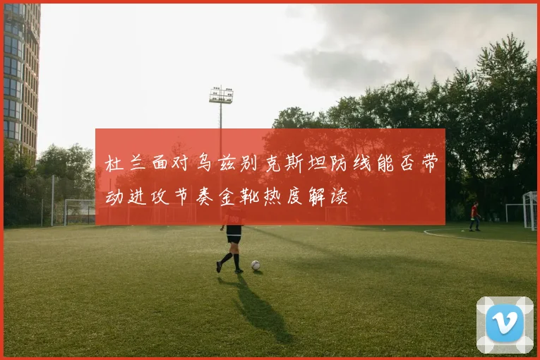 杜兰面对乌兹别克斯坦防线能否带动进攻节奏金靴热度解读