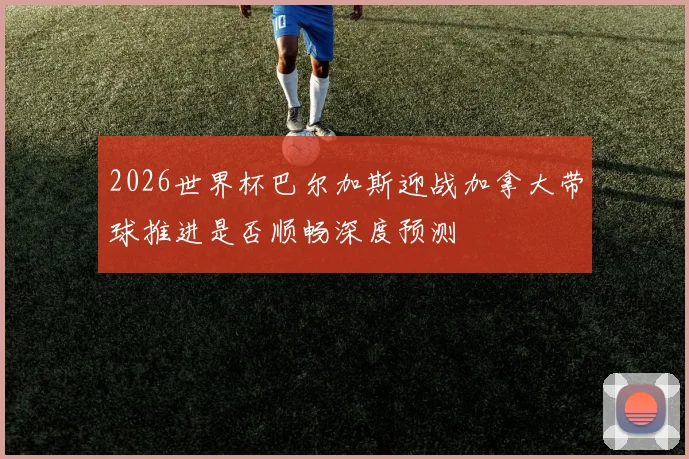 2026世界杯巴尔加斯迎战加拿大带球推进是否顺畅深度预测