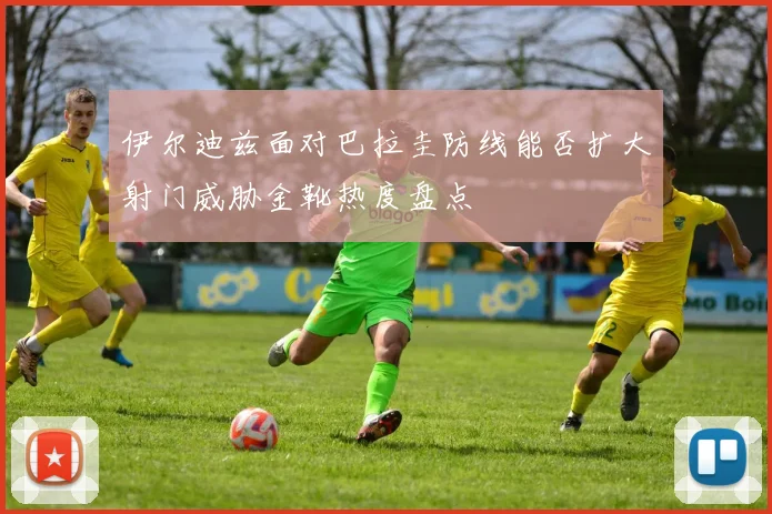 伊尔迪兹面对巴拉圭防线能否扩大射门威胁金靴热度盘点