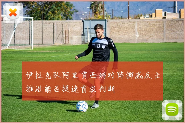 伊拉克队阿里贾西姆对阵挪威反击推进能否提速首发判断