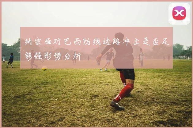 纳宗面对巴西防线边路冲击是否足够强形势分析