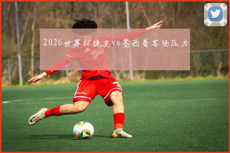 2026世界杯捷克vs墨西哥客场压力