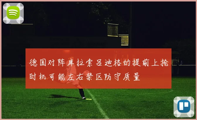 德国对阵库拉索吕迪格的提前上抢时机可能左右禁区防守质量