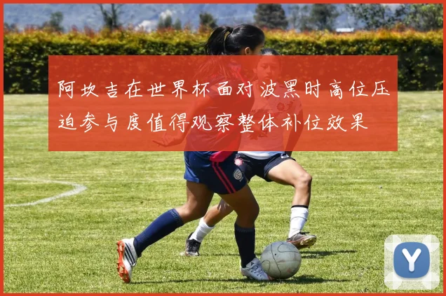 阿坎吉在世界杯面对波黑时高位压迫参与度值得观察整体补位效果