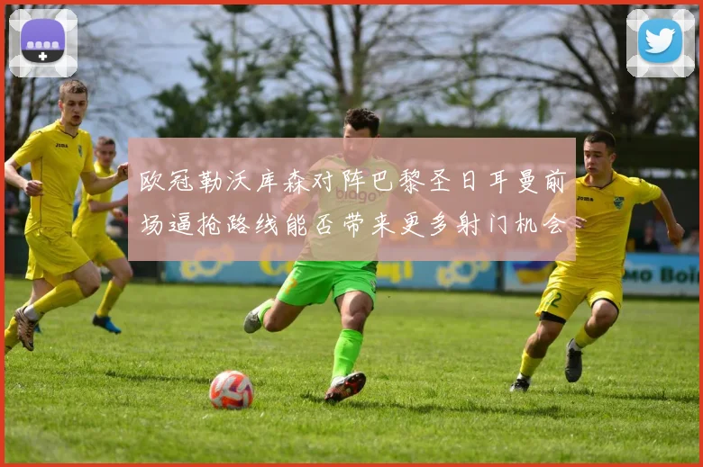 欧冠勒沃库森对阵巴黎圣日耳曼前场逼抢路线能否带来更多射门机会