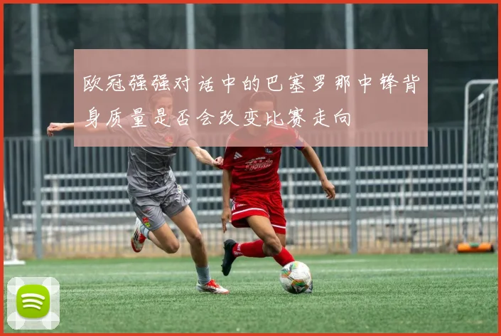 欧冠强强对话中的巴塞罗那中锋背身质量是否会改变比赛走向