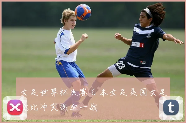女足世界杯决赛日本女足美国女足德比冲突热血一战