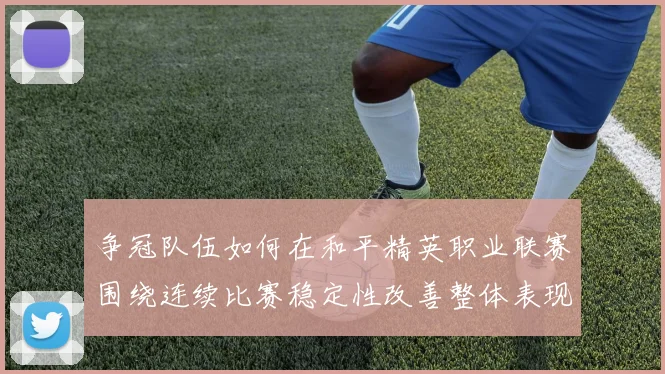 争冠队伍如何在和平精英职业联赛围绕连续比赛稳定性改善整体表现