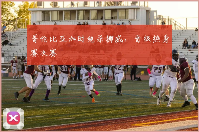 哥伦比亚加时绝杀挪威，晋级热身赛决赛
