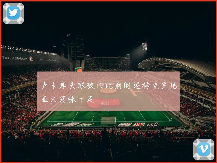 卢卡库头球破门比利时逆转克罗地亚火药味十足
