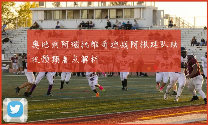 奥地利阿瑙托维奇迎战阿根廷队助攻预期看点解析