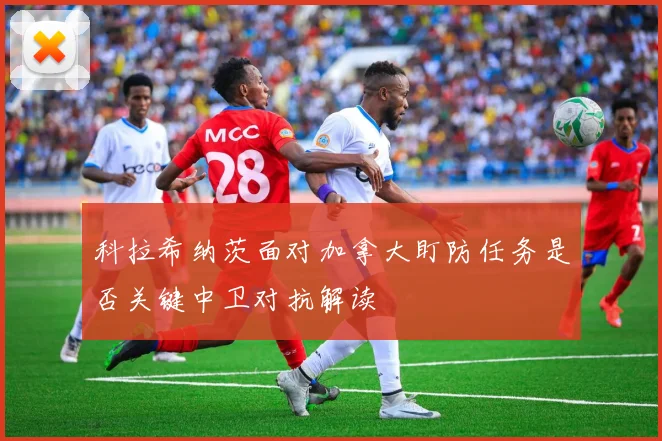 科拉希纳茨面对加拿大盯防任务是否关键中卫对抗解读