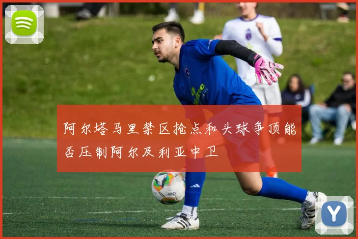 阿尔塔马里禁区抢点和头球争顶能否压制阿尔及利亚中卫
