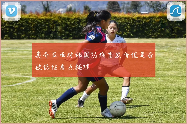 奥乔亚面对韩国防线首发价值是否被低估看点梳理
