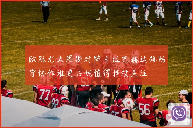 欧冠尤文图斯对阵卡拉巴赫边路防守协作谁更占优值得持续关注