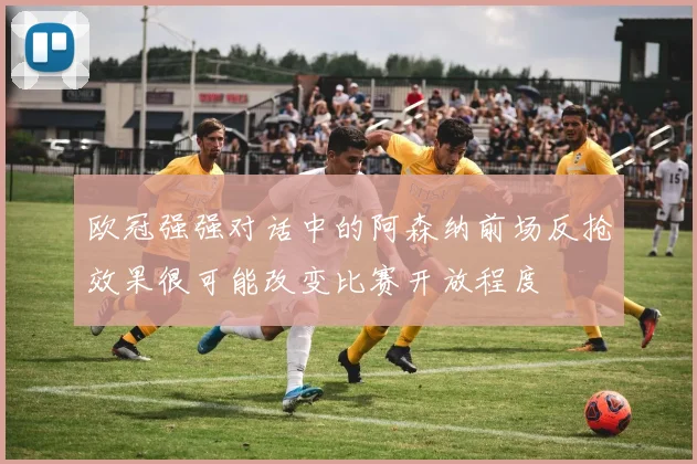 欧冠强强对话中的阿森纳前场反抢效果很可能改变比赛开放程度