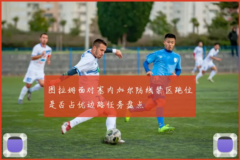 图拉姆面对塞内加尔防线禁区跑位是否占优边路任务盘点
