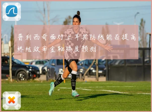普利西奇面对土耳其防线能否提高终结效率金靴热度预测
