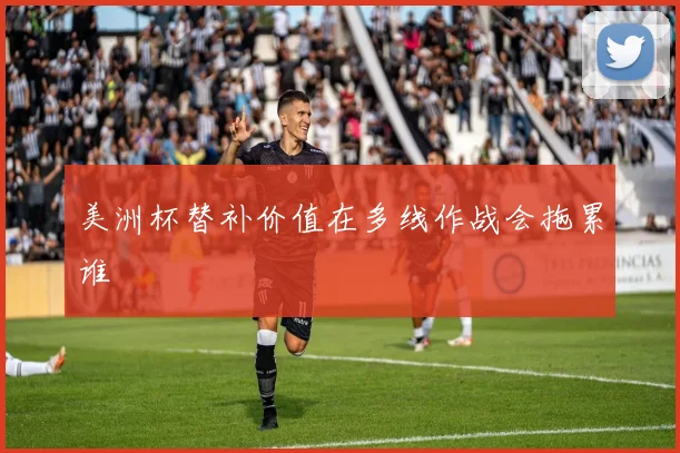 美洲杯替补价值在多线作战会拖累谁