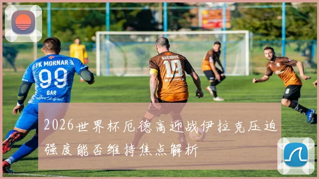 2026世界杯厄德高迎战伊拉克压迫强度能否维持焦点解析