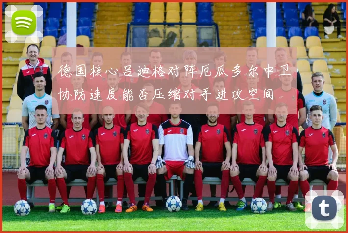 德国核心吕迪格对阵厄瓜多尔中卫协防速度能否压缩对手进攻空间