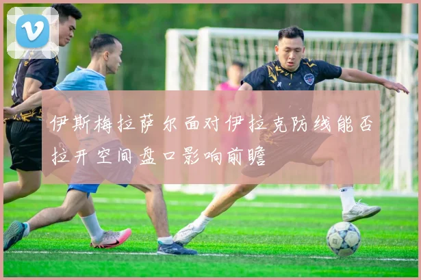 伊斯梅拉萨尔面对伊拉克防线能否拉开空间盘口影响前瞻