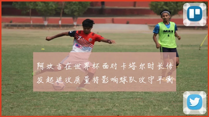 阿坎吉在世界杯面对卡塔尔时长传发起进攻质量将影响球队攻守平衡